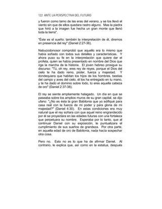 122 ANTE LA PERSPECTIVA DEL FUTURO
y fueron como tamo de las eras del verano, y se los llevó el
viento sin que de ellos quedara rastro alguno. Mas la piedra
que hirió a la imagen fue hecha un gran monte que llenó
toda la tierra".
"Éste es el sueño; también la interpretación de él, diremos
en presencia del rey" (Daniel 2:27-36).
Nabucodonosor comprobó que aquello era lo mismo que
había soñado con todos sus detalles y características. Y
ahora puso su fe en la interpretación que quiere dar el
profeta, quien se había presentado en nombre del Dios que
rige la marcha de la historia. El joven hebreo prosigue su
discurso: "Tú, oh rey, eres rey de reyes, porque el Dios del
cielo te ha dado reino, poder, fuerza y majestad. Y
dondequiera que habitan los hijos de los hombres, bestias
del campo y aves del cielo, él los ha entregado en tu mano,
y te ha dado el dominio sobre todo, tú eres aquella cabeza
de oro" (Daniel 2:37-38).
El rey se siente ampliamente halagado. Un día en que se
paseaba sobre los amplios muros de su gran capital, se dijo
ufano: "¿No es ésta la gran Babilonia que yo edifiqué para
casa real con la fuerza de mi poder y para gloria de mi
majestad?" (Daniel 4:30). En estas condiciones era muy
natural que el rey soñara con que aquel reino engrandecido
por él se proyectara en las edades futuras con una fortaleza
que perpetuara su nombre. Esperaba por lo tanto, que al
continuar Daniel con su exposición, le puntualizara el
cumplimiento de sus sueños de grandeza. Por otra parte,
en aquella edad de oro de Babilonia, nada hacía sospechar
otra cosa.
Pero no. Esto no es lo que ha de afirmar Daniel. Al
contrario, le explica que, así como en la estatua, después
 
