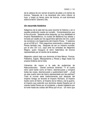 DANIEL 2 123
de la cabeza de oro venían el pecho de plata y el vientre de
bronce, "después de ti se levantará otro reino inferior al
tuyo, y luego un tercer reino de bronce, el cual dominará
sobre la tierra” (Daniel 2:39).
UUnn rreeccoorrrriiddoo hhiissttóórriiccoo
Salgamos de la sala del rey para recorrer la historia y ver si
aquella predicción osada se cumplió. Comprobaremos que
lo fue al punto. Sesenta años después, ya muy debilitado el
Imperio Neobabilónico, la ciudad de Babilonia fue sitiada y
tomada por asalto por los aguerridos ejércitos de Ciro, quien
da comienzo a la hegemonía del Imperio Persa. Y estamos
ya en el 539 a.C. Pero seguimos avanzando y notamos que
Persia también cae. Después de ser un Imperio mundial,
por el año 331 a.C. cayó ante los embates de Alejandro
Magno, quien inaugura el reino helenístico de bronce
representado por el vientre de la estatua.
Alejandro colocó bajo sus dominios al Asia Menor, Fenicia,
Palestina, Egipto, Mesopotamia y Persia y llegó hasta los
propios linderos de la India.
Volvamos de nuevo a la sala de audiencias de
Nabucodonosor. Daniel continúa diciendo: "Y el cuarto
reino será fuerte como el hierro, desmenuzará y romperá
todas las cosas, desmenuzará y quebrantará todo". ¿Cuál
es este cuarto reino de hierro representado por las piernas?
Todo el mundo sabe históricamente que después del
Imperio Griego se levantó el Imperio Romano, el Imperio
fuerte como el hierro, el Imperio de la milicia y de la guerra,
el Imperio que extendió sus dominios desde España por el
oriente hasta Persia por el occidente, y desde Inglaterra por
el norte hasta las costas del África por el sur. Un reino que
 