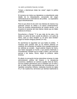 124 ANTE LA PERSPECTIVA DEL FUTURO
"rompe y desmenuza todas las cosas" según la gráfica
profética.
El monarca con todos sus dignatarios va absorbiendo cada
detalle de la interpretación, convencido del origen
sobrenatural de la clarividencia del profeta. La expectativa
sigue intensificándose.
Pero lo que ahora ha de venir nos interesa de manera muy
particular porque se refiere a la época contemporánea.
Entre los sucesos extraordinarios de nuestro tiempo, y se
proyecta en escenas del más intenso interés que se hallan
todavía en el futuro.
Escuchemos a Daniel: "Y lo que viste de los pies y los
dedos, en parte de barro cocido de alfarero y en parte de
hierro, será un reino dividido" (o “el reino será dividido”
según la Versión Antigua) (Daniel 2:41-42).
Es asombrosa la seguridad con que habla el profeta. Y
nosotros para quienes esto ya es historia estamos en
condición de comprobar al instante cómo aquella predicción
tan definida se cumplió. Aquel potente Imperio de hierro,
que había sojuzgado al mundo y que parecía destinado a
inmortalizarse, también tuvo su auge y caída; y así como las
piernas y los dedos, Roma, según la profecía, debía
dividirse.
En efecto, la corrupción de las costumbres romanas, la mala
administración política del Imperio y la decadencia
económica, debilitaron en extremo aquella mole de hierro,
que los pueblos germánicos que lo rodeaban por el norte y
por el oeste fueron aprovechando las circunstancias y en
repetidas campañas militares, realizadas durante los siglos
IV y V de nuestra Era, terminaron por derribar totalmente lo
 