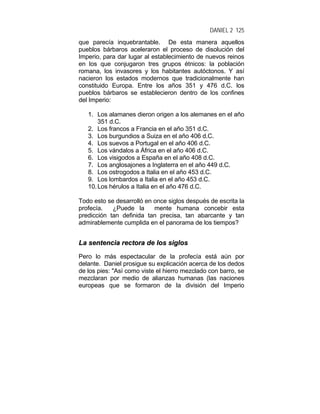 DANIEL 2 125
que parecía inquebrantable. De esta manera aquellos
pueblos bárbaros aceleraron el proceso de disolución del
Imperio, para dar lugar al establecimiento de nuevos reinos
en los que conjugaron tres grupos étnicos: la población
romana, los invasores y los habitantes autóctonos. Y así
nacieron los estados modernos que tradicionalmente han
constituido Europa. Entre los años 351 y 476 d.C. los
pueblos bárbaros se establecieron dentro de los confines
del Imperio:
1. Los alamanes dieron origen a los alemanes en el año
351 d.C.
2. Los francos a Francia en el año 351 d.C.
3. Los burgundios a Suiza en el año 406 d.C.
4. Los suevos a Portugal en el año 406 d.C.
5. Los vándalos a África en el año 406 d.C.
6. Los visigodos a España en el año 408 d.C.
7. Los anglosajones a Inglaterra en el año 449 d.C.
8. Los ostrogodos a Italia en el año 453 d.C.
9. Los lombardos a Italia en el año 453 d.C.
10.Los hérulos a Italia en el año 476 d.C.
Todo esto se desarrolló en once siglos después de escrita la
profecía. ¿Puede la mente humana concebir esta
predicción tan definida tan precisa, tan abarcante y tan
admirablemente cumplida en el panorama de los tiempos?
LLaa sseenntteenncciiaa rreeccttoorraa ddee llooss ssiiggllooss
Pero lo más espectacular de la profecía está aún por
delante. Daniel prosigue su explicación acerca de los dedos
de los pies: "Así como viste el hierro mezclado con barro, se
mezclaran por medio de alianzas humanas (las naciones
europeas que se formaron de la división del Imperio
 