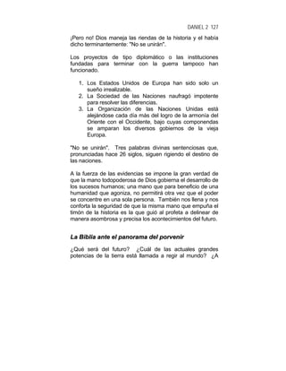 DANIEL 2 127
¡Pero no! Dios maneja las riendas de la historia y el había
dicho terminantemente: "No se unirán".
Los proyectos de tipo diplomático o las instituciones
fundadas para terminar con la guerra tampoco han
funcionado.
1. Los Estados Unidos de Europa han sido solo un
sueño irrealizable.
2. La Sociedad de las Naciones naufragó impotente
para resolver las diferencias.
3. La Organización de las Naciones Unidas está
alejándose cada día más del logro de la armonía del
Oriente con el Occidente, bajo cuyas componendas
se amparan los diversos gobiernos de la vieja
Europa.
"No se unirán". Tres palabras divinas sentenciosas que,
pronunciadas hace 26 siglos, siguen rigiendo el destino de
las naciones.
A la fuerza de las evidencias se impone la gran verdad de
que la mano todopoderosa de Dios gobierna el desarrollo de
los sucesos humanos; una mano que para beneficio de una
humanidad que agoniza, no permitirá otra vez que el poder
se concentre en una sola persona. También nos llena y nos
conforta la seguridad de que la misma mano que empuña el
timón de la historia es la que guió al profeta a delinear de
manera asombrosa y precisa los acontecimientos del futuro.
LLaa BBiibblliiaa aannttee eell ppaannoorraammaa ddeell ppoorrvveenniirr
¿Qué será del futuro? ¿Cuál de las actuales grandes
potencias de la tierra está llamada a regir al mundo? ¿A
 