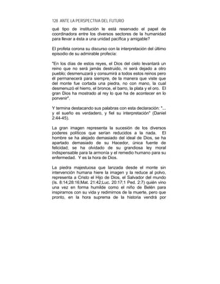 128 ANTE LA PERSPECTIVA DEL FUTURO
qué tipo de institución le está reservado el papel de
coordinadora entre los diversos sectores de la humanidad
para llevar a ésta a una unidad pacífica y amigable?
El profeta corona su discurso con la interpretación del último
episodio de su admirable profecía:
"En los días de estos reyes, el Dios del cielo levantará un
reino que no será jamás destruido, ni será dejado a otro
pueblo; desmenuzará y consumirá a todos estos reinos pero
él permanecerá para siempre, de la manera que viste que
del monte fue cortada una piedra, no con mano, la cual
desmenuzó el hierro, el bronce, el barro, la plata y el oro. El
gran Dios ha mostrado al rey lo que ha de acontecer en lo
porvenir".
Y termina destacando sus palabras con esta declaración: "...
y el sueño es verdadero, y fiel su interpretación" (Daniel
2:44-45).
La gran imagen representa la sucesión de los diversos
poderes políticos que serían reducidos a la nada. El
hombre se ha alejado demasiado del ideal de Dios, se ha
apartado demasiado de su Hacedor, única fuente de
felicidad; se ha olvidado de su grandiosa ley moral
indispensable para la armonía y el remedio humano para su
enfermedad. Y es la hora de Dios.
La piedra majestuosa que lanzada desde el monte sin
intervención humana hiere la imagen y la reduce al polvo,
representa a Cristo el Hijo de Dios, el Salvador del mundo
(Is. 8:14;28:16;Mat. 21:42;Luc. 20:17;1 Ped. 2:7) quién vino
una vez en forma humilde como el niño de Belén para
inspirarnos con su vida y redimirnos de la muerte, pero que
pronto, en la hora suprema de la historia vendrá por
 