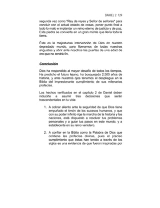 DANIEL 2 129
segunda vez como "Rey de reyes y Señor de señores" para
concluir con el actual estado de cosas, poner punto final a
todo lo malo e implantar un reino eterno de justicia y de paz.
Esta piedra se convierte en un gran monte que llena toda la
tierra.
Ésta es la majestuosa intervención de Dios en nuestro
degradado mundo, para liberarnos de todas nuestras
angustias y abrir ante nosotros las puertas de una edad de
oro que no tendrá fin.
CCoonncclluussiióónn
Dios ha respondido al mayor desafío de todos los tiempos.
Ha predicho el futuro lejano, ha bosquejado 2.500 años de
historia, y ante nuestros ojos tenemos el despliegue en la
Biblia del impresionante cumplimiento de sus milenarias
profecías.
Los hechos verificados en el capítulo 2 de Daniel deben
inducirte a asumir tres decisiones que serán
trascendentales en tu vida:
1. A cobrar aliento ante la seguridad de que Dios tiene
empuñado el timón de los sucesos humanos, y que
con su poder infinito rige la marcha de la historia y las
naciones, está dispuesto a resolver tus problemas
personales y a guiar tus pasos en este mundo, y a
establecerte en su reino venidero.
2. A confiar en la Biblia como la Palabra de Dios que
contiene las profecías divinas, pues el preciso
cumplimiento que éstas han tenido a través de los
siglos es una evidencia de que fueron inspiradas por
 