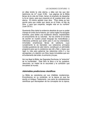 LAS SAGRADAS ESCRITURAS 13
en ellas tenéis la vida eterna, y ellas son las que dan
testimonio de mí" (Juan 5:39). Las páginas de la Biblia
llenas de la vida de Cristo, tienen el propósito de despertar
tu fe en Jesús, para que creyendo en él, puedas tener vida
eterna. El mismo apóstol Juan dice: "Pero éstas se han
escrito para que creáis que Jesús es el Cristo, el Hijo de
Dios, y para que creyendo, tengáis vida en su nombre"
(Juan 20:31).
Queriendo Dios darte la evidencia absoluta de que su poder
maneja el rumbo de la historia, por varios siglos ha escogido
hombres, para darles una revelación directa, inspirándoles
el conocimiento de su voluntad. Así los orientó en la tarea
de escribir en nuestro propio lenguaje las maravillosas y
milenarias profecías que serán para ti una luz orientadora;
inmortales enseñanzas llenas de sabiduría, cuyo
cumplimiento te da bienestar; sus soberanos principios
morales guiadores de valor eterno, constituyen un admirable
programa para que tu existencia sea útil y feliz; y leyes que
rigen tu vida para gobernar las relaciones entre ti y tus
semejantes y tu relación con Dios; leyes inmutables que son
el fundamento del orden, la armonía y la paz.
Así nos llegó la Biblia, las Sagradas Escrituras, la "antorcha"
de la humanidad. Este libro te lleva a la luz guiadora,
Jesucristo, en medio de la oscuridad y la confusión que
envuelven al mundo.
AAddmmiirraabblleess pprreeddiicccciioonneess cciieennttííffiiccaass
La Biblia se caracteriza por sus infalibles revelaciones.
Encontramos en su contenido, en la época en que fue
escrito el Antiguo Testamento, una serie de anticipaciones
científicas que discrepaban de los conceptos de su época,
 