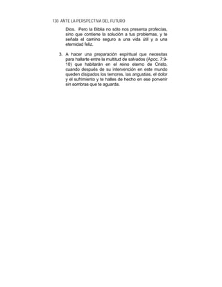 130 ANTE LA PERSPECTIVA DEL FUTURO
Dios. Pero la Biblia no sólo nos presenta profecías,
sino que contiene la solución a tus problemas, y te
señala el camino seguro a una vida útil y a una
eternidad feliz.
3. A hacer una preparación espiritual que necesitas
para hallarte entre la multitud de salvados (Apoc. 7:9-
10) que habitarán en el reino eterno de Cristo,
cuando después de su intervención en este mundo
queden disipados los temores, las angustias, el dolor
y el sufrimiento y te halles de hecho en ese porvenir
sin sombras que te aguarda.
 