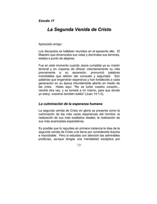 131
EEssttuuddiioo 1177
LLaa SSeegguunnddaa VVeenniiddaa ddee CCrriissttoo
Apreciado amigo:
Los discípulos se hallaban reunidos en el aposento alto. El
Maestro que dinamizaba sus vidas y dominaba sus temores,
estaba a punto de alejarse.
Fue en este momento cuando Jesús cumplida ya su misión
terrenal y en vísperas de ofrecer voluntariamente su vida
previamente a su ascensión, pronunció palabras
inolvidables que debían dar consuelo y seguridad. Son
palabras que engendran esperanza y han fortalecido a cada
generación en su época infundiéndole aliento en medio de
las crisis. Helas aquí: "No se turbe vuestro corazón...
vendré otra vez, y os tomaré a mí mismo, para que donde
yo estoy, vosotros también estéis" (Juan 14:1-3).
LLaa ccuullmmiinnaacciióónn ddee llaa eessppeerraannzzaa hhuummaannaa
La segunda venida de Cristo en gloria se presenta como la
culminación de las más caras esperanzas del hombre, la
realización de sus más exaltados ideales, la realización de
sus más acariciadas expectativas.
Es posible que tú repudies en primera instancia la idea de la
segunda venida de Cristo a la tierra por considerarla ilusoria
e improbable. Pero si estudias con atención las admirables
profecías, aunque tengas una mentalidad escéptica por
 