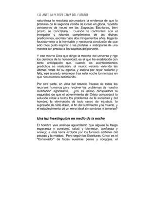 132 ANTE LA PERSPECTIVA DEL FUTURO
naturaleza te resultará abrumadora la evidencia de que la
promesa de la segunda venida de Cristo en gloria, repetida
centenares de veces en las Sagradas Escrituras, bien
pronto se concretará. Cuando te confrontes con el
innegable y rotundo cumplimiento de las divinas
predicciones, escritas hace dos mil quinientos años, llegarás
forzosamente a la inevitable y necesaria conclusión de que
sólo Dios pudo inspirar a los profetas a anticiparse de una
manera tan precisa a los sucesos del porvenir.
Y ese mismo Dios que dirige la marcha del universo y rige
los destinos de la humanidad, es el que ha establecido con
tanta anticipación que, cuando los acontecimientos
predichos se realizarán, el mundo estaría viviendo las
últimas horas de su agonía, y estaría por rayar radiante y
feliz, ese ansiado amanecer tras esta noche tormentosa en
que nos estamos debatiendo.
Por otra parte, en vista del rotundo fracaso de todos los
recursos humanos para resolver los problemas de nuestra
civilización agonizante, ¿no es acaso consoladora la
seguridad de que el advenimiento de Cristo comportará la
solución cabal a todos los problemas de la sociedad y del
hombre, la eliminación de todo rastro de injusticia, la
supresión de todo dolor, el fin del sufrimiento y la muerte, y
el establecimiento de un reino ideal sin sombras ni temores?
UUnnaa lluuzz iinneexxttiinngguuiibbllee eenn mmeeddiioo ddee llaa nnoocchhee
El hombre vive ansioso aguardando que alguien le traiga
esperanza y consuelo, salud y bienestar, confianza y
sosiego a esta tierra azotada por los furiosos embates del
pecado y la maldad. Pero según las Escrituras, Cristo es el
"Consolador" de todas nuestras penas y congojas, el
 