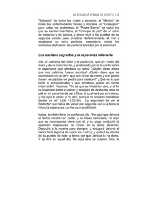 LA SEGUNDA VENIDA DE CRISTO 133
"Salvador" de todos los males y pecados, el "Médico" de
todas las enfermedades físicas y morales, el "Consejero"
para todos los problemas, el "Padre Eterno" de todos los
que se sienten huérfanos, el "Príncipe de paz" de un reino
de bonanza y de justicia, y ahora está a las puertas de su
segunda venida para erradicar definitivamente el mal y
establecer su reino perfecto, sempiterno donde los
redimidos disfrutarán de perfecta felicidad por la eternidad.
LLooss eessccrriittooss ssaaggrraaddooss yy llaa eessppeerraannzzaa mmiilleennaarriiaa
Job, el patriarca del dolor y la paciencia, que en medio del
dolor y de la crisis triunfó, y arrebatado por la fe cantó sobre
la esperanza que alentaba su alma: "¡Quién diese ahora
que mis palabras fuesen escritas! ¿Quién diese que se
escribiesen en un libro; que con cincel de hierro y con plomo
fuesen esculpidas en piedra para siempre!" ¿Qué es lo que
tanto lo entusiasmaba y que anhelaba grabar en forma
imborrable? Veamos: "Yo sé que mi Redentor vive, y al fin
se levantará sobre el polvo; y después de deshecha esta mi
piel en mi carne he de ver a Dios; al cual veré por mí mismo,
y mis ojos lo verán, y no otro, aunque mi corazón desfallece
dentro de mí" (Job 19:23-26). La seguridad de ver al
Redentor que había de volver por segunda vez a la tierra le
infundía esperanza, confianza y estabilidad.
Isaías, también lleno de confianza dijo: "He aquí que Jehová
el Señor vendrá con poder, y su brazo señoreará; he aquí
que su recompensa viene con él, y su paga producirá la
aparición majestuosa de Cristo en la tierra, diciendo:
Destruirá a la muerte para siempre; y enjugará Jehová el
Señor toda lágrima de todos los rostros; y quitará la afrenta
de su pueblo de toda la tierra; por que Jehová lo ha dicho.
Y se dirá en aquel día: He aquí éste es nuestro Dios, le
 
