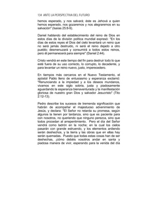 134 ANTE LA PERSPECTIVA DEL FUTURO
hemos esperado, y nos salvará; éste es Jehová a quien
hemos esperado, nos gozaremos y nos alegraremos en su
salvación" (Isaías 25:8-9).
Daniel hablando del establecimiento del reino de Dios en
estos días de la división política mundial expresó: "En los
días de estos reyes el Dios del cielo levantará un reino que
no será jamás destruido, ni será el reino dejado a otro
pueblo; desmenuzará y consumirá a todos estos reinos,
pero él permanecerá para siempre" (Daniel 2:44).
Cristo vendrá en este tiempo del fin para destruir todo lo que
esté fuera de su uso correcto, lo corrupto, lo decadente, y
para levantar un reino nuevo, justo, imperecedero.
En tiempos más cercanos en el Nuevo Testamento, el
apóstol Pablo lleno de entusiasmo y esperanza exclamó:
"Renunciando a la impiedad y a los deseos mundanos,
vivamos en este siglo sobria, justa y piadosamente
aguardando la esperanza bienaventurada y la manifestación
gloriosa de nuestro gran Dios y salvador Jesucristo" (Tito
2:12-13).
Pedro describe los sucesos de tremenda significación que
habrán de acompañar el majestuoso advenimiento de
Jesús, y declara: "El Señor no retarda su promesa, según
algunos la tienen por tardanza, sino que es paciente para
con nosotros, no queriendo que ninguno perezca, sino que
todos procedan al arrepentimiento. Pero el día del Señor
vendrá como ladrón en la noche; en la cual los cielos
pasarán con grande estruendo, y los elementos ardiendo
serán deshechos, y la tierra y las obras que en ellas hay
serán quemadas. Puesto que todas estas cosas han de ser
deshechas, ¡cómo debéis vosotros andar en santa y
piadosa manera de vivir, esperando para la venida del día
 