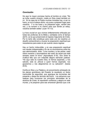 LA SEGUNDA VENIDA DE CRISTO 137
CCoonncclluussiióónn
He aquí la mayor promesa hecha al hombre en crisis: "No
se turbe vuestro corazón; creéis en Dios creed también en
mí. En la casa de mi Padre muchas moradas hay; si así no
fuera, yo os lo hubiera dicho; voy pues a preparar lugar para
vosotros. Y si me fuere y os preparare lugar, vendré otra
vez, y os tomaré a mí mismo para que donde yo estoy,
vosotros también estéis” (Juan 14:1-3).
La hora crucial en que vivimos brillantemente enfocada por
todas las profecías de la Biblia y señalada como el tiempo
del fin, es la que presenciará el regreso fulgurante de Cristo.
Por lo tanto ella constituye para cada uno de nosotros un
desafío extraordinario a buscar la preparación espiritual que
necesitamos para estar en pie cuando Jesús regrese
Hay un hecho indiscutible, y en esa preparación espiritual
nos resulta indispensable a fin de no encontrarnos entre los
que atemorizados, dirán: "a los montes y a las peñas; caed
sobre nosotros y escondednos del rostro de aquel que está
sentado sobre el trono" (Apocalipsis 6:16), sino entre la
multitud feliz que con indecible alegría clamarán jubilosa:
"He aquí este es nuestro Dios, le hemos esperado, y nos
salvará, este es Jehová a quien hemos esperado, nos
gozaremos y nos alegraremos en su salvación". (Isaías
25:9).
Confía en Dios y su Palabra y el conocimiento anticipado de
los planes grandiosos del Creador te resultarán un factor
inamovible de seguridad, que apacigua las tormentas del
presente y disipa los terrores del futuro. Los esfuerzos que
realices para incorporar los principios admirables de la
doctrina de Cristo, te reportarán confianza y alegría en este
mundo, y te preparan para ese amanecer glorioso que a de
 