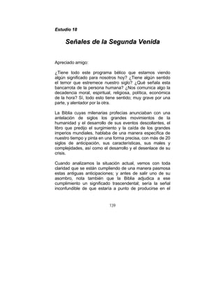 139
EEssttuuddiioo 1188
SSeeññaalleess ddee llaa SSeegguunnddaa VVeenniiddaa
Apreciado amigo:
¿Tiene todo este programa bélico que estamos viendo
algún significado para nosotros hoy? ¿Tiene algún sentido
el temor que estremece nuestro siglo? ¿Qué señala esta
bancarrota de la persona humana? ¿Nos comunica algo la
decadencia moral, espiritual, religiosa, política, económica
de la hora? Sí, todo esto tiene sentido; muy grave por una
parte, y alentador por la otra.
La Biblia cuyas milenarias profecías anunciaban con una
antelación de siglos los grandes movimientos de la
humanidad y el desarrollo de sus eventos descollantes, el
libro que predijo el surgimiento y la caída de los grandes
imperios mundiales, hablaba de una manera específica de
nuestro tiempo y pinta en una forma precisa, con más de 20
siglos de anticipación, sus características, sus males y
complejidades, así como el desarrollo y el desenlace de su
crisis.
Cuando analizamos la situación actual, vemos con toda
claridad que se están cumpliendo de una manera pasmosa
estas antiguas anticipaciones; y antes de salir uno de su
asombro, nota también que la Biblia adjudica a ese
cumplimiento un significado trascendental; sería la señal
inconfundible de que estaría a punto de producirse en el
 