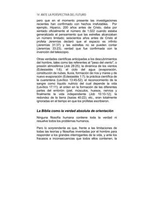 14 ANTE LA PERSPECTIVA DEL FUTURO
pero que en el momento presente las investigaciones
recientes han confirmado con hechos irrefutables. Por
ejemplo, Hiparco, 200 años antes de Cristo, daba por
sentado oficialmente el número de 1.022 cuando estaba
generalizado el pensamiento que las estrellas alcanzaban
un número limitado; seiscientos años antes de Cristo el
profeta Jeremías declaró que el espacio es infinito
(Jeremías 31:37) y las estrellas no se pueden contar
(Jeremías 33:23), verdad que fue confirmada con la
invención del telescopio.
Otras verdades científicas anticipadas a los descubrimientos
del hombre, tales como las referentes al "peso del viento", o
presión atmosférica (Job 28:25); la dinámica de los vientos
(Eclesiastés 1:6); el ciclo del agua (evaporación,
constitución de nubes, lluvia, formación de ríos y mares y de
nuevo evaporación (Eclesiastés 1:7); la práctica científica de
la cuarentena (Levítico 13:45-52); el reconocimiento de la
sangre como líquido nutricio del cual depende la vida
(Levítico 17:11); el orden en la formación de las diferentes
partes del embrión (piel, músculos, huesos, nervios y
finalmente la vida independiente (Job 10:10-12); la
redondez de la tierra (Isaías 40:22); etc., eran totalmente
ignoradas en el tiempo en que los profetas escribieron.
LLaa BBiibblliiaa ccoommoo llaa vveerrddaadd aabbssoolluuttaa ddee oorriieennttaacciióónn
Ninguna filosofía humana contiene toda la verdad ni
resuelve todos los problemas humanos.
Pero lo sorprendente es que, frente a las limitaciones de
todas las teorías y filosofías inventadas por el hombre para
responder a los grandes interrogantes de la vida, y ante los
fracasos e inconsecuencias que todos ellos contienen, la
 