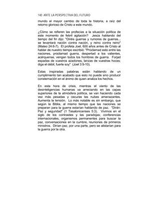 140 ANTE LA PERSPECTIVA DEL FUTURO
mundo el mayor cambio de toda la historia, a raíz del
retorno glorioso de Cristo a este mundo.
¿Cómo se refieren las profecías a la situación política de
este momento de febril agitación? Jesús hablando del
tiempo del fin dijo: "Oiréis guerras y rumores de guerras...
se levantará nación contra nación, y reino contra reino"
(Mateo 24:6-7). El profeta Joel, 600 años antes de Cristo al
hablar de nuestro tiempo escribió: "Proclamad esto entre las
naciones, proclamad guerra, despertad a los valientes,
acérquense, vengan todos los hombres de guerra. Forjad
espadas de vuestros azadones, lanzas de vuestras hoces;
diga el débil, fuerte soy" (Joel 3:9-10).
Estas inspiradas palabras están hablando de un
cumplimiento tan acabado que esto no puede sino producir
consternación en el ánimo de quien analiza los hechos.
En esta hora de crisis, mientras el viento de las
desinteligencias humanas va arreciando en las capas
superiores de la atmósfera política, se van haciendo cada
vez más pesadas y oscuras las nubes amenazantes.
Aumenta la tensión. Lo más notable es sin embargo, que
según la Biblia, al mismo tiempo que las naciones se
preparan para la guerra estarían hablando de paz. "Dirán:
Paz y seguridad" (1 Tesalonicenses 5:3). Vivimos en el
siglo de los contrastes y las paradojas; conferencias
internacionales, organismos permanentes para buscar la
paz, conversaciones en la cumbre, reuniones de primeros
ministros. Dirían paz, por una parte, pero se alistarían para
la guerra por la otra.
 
