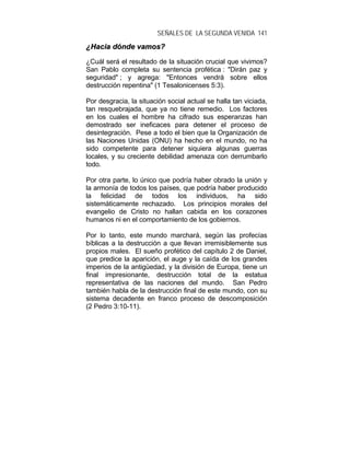 SEÑALES DE LA SEGUNDA VENIDA 141
¿¿HHaacciiaa ddóónnddee vvaammooss??
¿Cuál será el resultado de la situación crucial que vivimos?
San Pablo completa su sentencia profética : "Dirán paz y
seguridad" ; y agrega: "Entonces vendrá sobre ellos
destrucción repentina" (1 Tesalonicenses 5:3).
Por desgracia, la situación social actual se halla tan viciada,
tan resquebrajada, que ya no tiene remedio. Los factores
en los cuales el hombre ha cifrado sus esperanzas han
demostrado ser ineficaces para detener el proceso de
desintegración. Pese a todo el bien que la Organización de
las Naciones Unidas (ONU) ha hecho en el mundo, no ha
sido competente para detener siquiera algunas guerras
locales, y su creciente debilidad amenaza con derrumbarlo
todo.
Por otra parte, lo único que podría haber obrado la unión y
la armonía de todos los países, que podría haber producido
la felicidad de todos los individuos, ha sido
sistemáticamente rechazado. Los principios morales del
evangelio de Cristo no hallan cabida en los corazones
humanos ni en el comportamiento de los gobiernos.
Por lo tanto, este mundo marchará, según las profecías
bíblicas a la destrucción a que llevan irremisiblemente sus
propios males. El sueño profético del capítulo 2 de Daniel,
que predice la aparición, el auge y la caída de los grandes
imperios de la antigüedad, y la división de Europa, tiene un
final impresionante, destrucción total de la estatua
representativa de las naciones del mundo. San Pedro
también habla de la destrucción final de este mundo, con su
sistema decadente en franco proceso de descomposición
(2 Pedro 3:10-11).
 