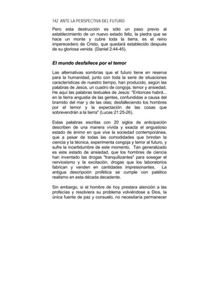 142 ANTE LA PERSPECTIVA DEL FUTURO
Pero esta destrucción es sólo un paso previo al
establecimiento de un nuevo estado feliz, la piedra que se
hace un monte y cubre toda la tierra, es el reino
imperecedero de Cristo, que quedará establecido después
de su gloriosa venida (Daniel 2:44-45).
EEll mmuunnddoo ddeessffaalllleeccee ppoorr eell tteemmoorr
Las alternativas sombrías que el futuro tiene en reserva
para la humanidad, junto con toda la serie de situaciones
características de nuestro tiempo, han producido, según las
palabras de Jesús, un cuadro de congoja, temor y ansiedad.
He aquí las palabras textuales de Jesús: "Entonces habrá...
en la tierra angustia de las gentes, confundidas a causa del
bramido del mar y de las olas; desfalleciendo los hombres
por el temor y la expectación de las cosas que
sobrevendrán a la tierra" (Lucas 21:25-26).
Estas palabras escritas con 20 siglos de anticipación
describen de una manera vívida y exacta el angustioso
estado de ánimo en que vive la sociedad contemporánea,
que a pesar de todas las comodidades que brindan la
ciencia y la técnica, experimenta congoja y terror al futuro, y
sufre la incertidumbre de este momento. Tan generalizado
es este estado de ansiedad, que los hombres de ciencia
han inventado las drogas "tranquilizantes" para sosegar el
nerviosismo y la excitación, drogas que los laboratorios
fabrican y venden en cantidades impresionantes. La
antigua descripción profética se cumple con patético
realismo en esta década decadente.
Sin embargo, si el hombre de hoy prestara atención a las
profecías y resolviera su problema volviéndose a Dios, la
única fuente de paz y consuelo, no necesitaría permanecer
 