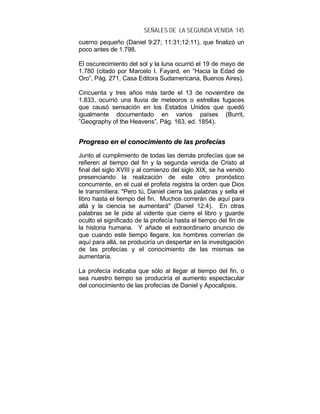SEÑALES DE LA SEGUNDA VENIDA 145
cuerno pequeño (Daniel 9:27; 11:31;12:11), que finalizó un
poco antes de 1.798.
El oscurecimiento del sol y la luna ocurrió el 19 de mayo de
1.780 (citado por Marcelo I. Fayard, en “Hacia la Edad de
Oro”, Pág. 271, Casa Editora Sudamericana, Buenos Aires).
Cincuenta y tres años más tarde el 13 de noviembre de
1.833, ocurrió una lluvia de meteoros o estrellas fugaces
que causó sensación en los Estados Unidos que quedó
igualmente documentado en varios países (Burrit,
”Geography of the Heavens”, Pág. 163, ed. 1854).
PPrrooggrreessoo eenn eell ccoonnoocciimmiieennttoo ddee llaass pprrooffeeccííaass
Junto al cumplimiento de todas las demás profecías que se
refieren al tiempo del fin y la segunda venida de Cristo al
final del siglo XVIII y al comienzo del siglo XIX, se ha venido
presenciando la realización de este otro pronóstico
concurrente, en el cual el profeta registra la orden que Dios
le transmitiera: "Pero tú, Daniel cierra las palabras y sella el
libro hasta el tiempo del fin. Muchos correrán de aquí para
allá y la ciencia se aumentará" (Daniel 12:4). En otras
palabras se le pide al vidente que cierre el libro y guarde
oculto el significado de la profecía hasta el tiempo del fin de
la historia humana. Y añade el extraordinario anuncio de
que cuando este tiempo llegare, los hombres correrían de
aquí para allá, se produciría un despertar en la investigación
de las profecías y el conocimiento de las mismas se
aumentaría.
La profecía indicaba que sólo al llegar al tiempo del fin, o
sea nuestro tiempo se produciría el aumento espectacular
del conocimiento de las profecías de Daniel y Apocalipsis.
 