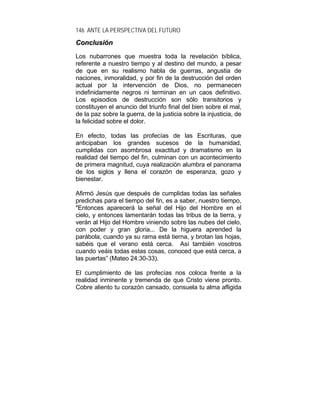 146 ANTE LA PERSPECTIVA DEL FUTURO
CCoonncclluussiióónn
Los nubarrones que muestra toda la revelación bíblica,
referente a nuestro tiempo y al destino del mundo, a pesar
de que en su realismo habla de guerras, angustia de
naciones, inmoralidad, y por fin de la destrucción del orden
actual por la intervención de Dios, no permanecen
indefinidamente negros ni terminan en un caos definitivo.
Los episodios de destrucción son sólo transitorios y
constituyen el anuncio del triunfo final del bien sobre el mal,
de la paz sobre la guerra, de la justicia sobre la injusticia, de
la felicidad sobre el dolor.
En efecto, todas las profecías de las Escrituras, que
anticipaban los grandes sucesos de la humanidad,
cumplidas con asombrosa exactitud y dramatismo en la
realidad del tiempo del fin, culminan con un acontecimiento
de primera magnitud, cuya realización alumbra el panorama
de los siglos y llena el corazón de esperanza, gozo y
bienestar.
Afirmó Jesús que después de cumplidas todas las señales
predichas para el tiempo del fin, es a saber, nuestro tiempo,
"Entonces aparecerá la señal del Hijo del Hombre en el
cielo, y entonces lamentarán todas las tribus de la tierra, y
verán al Hijo del Hombre viniendo sobre las nubes del cielo,
con poder y gran gloria... De la higuera aprended la
parábola, cuando ya su rama está tierna, y brotan las hojas,
sabéis que el verano está cerca. Así también vosotros
cuando veáis todas estas cosas, conoced que está cerca, a
las puertas” (Mateo 24:30-33).
El cumplimiento de las profecías nos coloca frente a la
realidad inminente y tremenda de que Cristo viene pronto.
Cobre aliento tu corazón cansado, consuela tu alma afligida
 