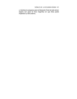 SEÑALES DE LA SEGUNDA VENIDA 147
y mientras te preparas para la liberación final de todo temor
espera con gozo la hora magnífica en que Dios podrá
implantar su reino eterno.
 