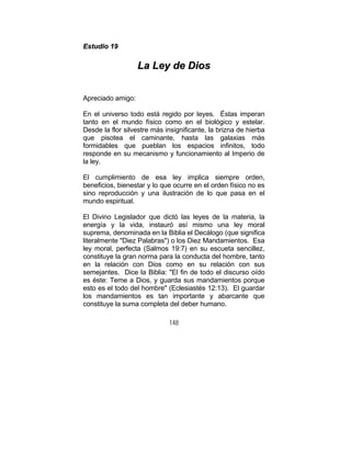 148
EEssttuuddiioo 1199
LLaa LLeeyy ddee DDiiooss
Apreciado amigo:
En el universo todo está regido por leyes. Éstas imperan
tanto en el mundo físico como en el biológico y estelar.
Desde la flor silvestre más insignificante, la brizna de hierba
que pisotea el caminante, hasta las galaxias más
formidables que pueblan los espacios infinitos, todo
responde en su mecanismo y funcionamiento al Imperio de
la ley.
El cumplimiento de esa ley implica siempre orden,
beneficios, bienestar y lo que ocurre en el orden físico no es
sino reproducción y una ilustración de lo que pasa en el
mundo espiritual.
El Divino Legislador que dictó las leyes de la materia, la
energía y la vida, instauró así mismo una ley moral
suprema, denominada en la Biblia el Decálogo (que significa
literalmente "Diez Palabras") o los Diez Mandamientos. Esa
ley moral, perfecta (Salmos 19:7) en su escueta sencillez,
constituye la gran norma para la conducta del hombre, tanto
en la relación con Dios como en su relación con sus
semejantes. Dice la Biblia: "El fin de todo el discurso oído
es éste: Teme a Dios, y guarda sus mandamientos porque
esto es el todo del hombre" (Eclesiastés 12:13). El guardar
los mandamientos es tan importante y abarcante que
constituye la suma completa del deber humano.
 