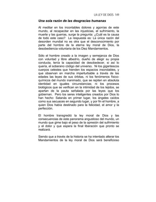 LA LEY DE DIOS 149
UUnnaa ssoollaa rraazzóónn ddee llaass ddeessggrraacciiaass hhuummaannaass
Al meditar en los incontables dolores y agonías de este
mundo, al recapacitar en las injusticias, el sufrimiento, la
muerte y las guerras, surge la pregunta: ¿Cuál es la causa
de todo este caso? La respuesta es: La única razón del
desorden mundial no es otra que el desconocimiento por
parte del hombre de la eterna ley moral de Dios, la
desobediencia voluntaria de los Diez Mandamientos.
Sólo el hombre creado a la imagen y semejanza de Dios
con voluntad y libre albedrío, dueño de elegir su propia
conducta, tenía la capacidad de desobedecer, si así lo
quería, el soberano código del universo. Ni los gigantescos
cuerpos celestes que hienden los espacios insondables, y
que observan en marcha imperturbable a través de las
edades las leyes de sus órbitas, ni los fenómenos físico-
químicos del mundo inanimado, que se repiten en absoluta
identidad en iguales circunstancias; ni los procesos
biológicos que se verifican en la intimidad de los tejidos, se
apartan de la pauta señalada por las leyes que los
gobiernan. Pero los seres inteligentes creados por Dios lo
han hecho: Satanás en primer lugar, los ángeles caídos
como sus secuaces en segundo lugar, y por fin el hombre, a
quien Dios había destinado para la felicidad, el amor y la
perfección.
El hombre transgredió la ley moral de Dios y las
consecuencias de este panorama angustioso del mundo, un
mundo que gime bajo el peso de la opresión del sufrimiento
y el dolor y que espera la final liberación que pronto se
realizará.
Siendo que a través de la historia se ha intentado alterar los
Mandamientos de la ley moral de Dios será beneficioso
 