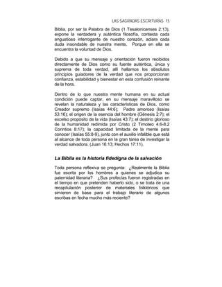 LAS SAGRADAS ESCRITURAS 15
Biblia, por ser la Palabra de Dios (1 Tesalonicenses 2:13),
expone la verdadera y auténtica filosofía, contesta cada
angustioso interrogante de nuestro corazón, aclara cada
duda insondable de nuestra mente. Porque en ella se
encuentra la voluntad de Dios.
Debido a que su mensaje y orientación fueron recibidos
directamente de Dios como su fuente auténtica, única y
suprema de toda verdad, allí hallamos los absolutos
principios guiadores de la verdad que nos proporcionan
confianza, estabilidad y bienestar en esta confusión reinante
de la hora.
Dentro de lo que nuestra mente humana en su actual
condición puede captar, en su mensaje maravilloso se
revelan la naturaleza y las características de Dios, como
Creador supremo (Isaías 44:6); Padre amoroso (Isaías
53:16); el origen de la esencia del hombre (Génesis 2:7); el
excelso propósito de la vida (Isaías 43:7); el destino glorioso
de la humanidad redimida por Cristo (2 Timoteo 4:6-8;2
Corintios 8:17); la capacidad limitada de la mente para
conocer (Isaías 55:8-9), junto con el auxilio infalible que está
al alcance de toda persona en la gran tarea de investigar la
verdad salvadora. (Juan 16:13; Hechos 17:11).
LLaa BBiibblliiaa eess llaa hhiissttoorriiaa ffiiddeeddiiggnnaa ddee llaa ssaallvvaacciióónn
Toda persona reflexiva se pregunta: ¿Realmente la Biblia
fue escrita por los hombres a quienes se adjudica su
paternidad literaria? ¿Sus profecías fueron registradas en
el tiempo en que pretenden haberlo sido, o se trata de una
recapitulación posterior de materiales folklóricos que
sirvieron de base para el trabajo literario de algunos
escribas en fecha mucho más reciente?
 
