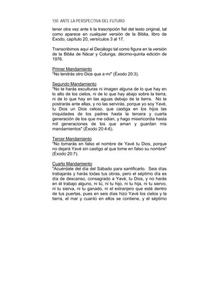150 ANTE LA PERSPECTIVA DEL FUTURO
tener otra vez ante ti la trascripción fiel del texto original, tal
como aparece en cualquier versión de la Biblia, libro de
Éxodo, capítulo 20, versículos 3 al 17.
Transcribimos aquí el Decálogo tal como figura en la versión
de la Biblia de Nácar y Colunga, décimo-quinta edición de
1976.
Primer Mandamiento
"No tendrás otro Dios que a mí" (Éxodo 20:3).
Segundo Mandamiento
"No te harás esculturas ni imagen alguna de lo que hay en
lo alto de los cielos, ni de lo que hay abajo sobre la tierra,
ni de lo que hay en las aguas debajo de la tierra. No te
postrarás ante ellas, y no las servirás, porque yo soy Yavé,
tu Dios un Dios celoso, que castiga en los hijos las
iniquidades de los padres hasta la tercera y cuarta
generación de los que me odian, y hago misericordia hasta
mil generaciones de los que aman y guardan mis
mandamientos" (Éxodo 20:4-6).
Tercer Mandamiento
"No tomarás en falso el nombre de Yavé tu Dios, porque
no dejará Yavé sin castigo al que tome en falso su nombre"
(Éxodo 20:7).
Cuarto Mandamiento
"Acuérdate del día del Sábado para santificarlo. Seis días
trabajarás y harás todas tus obras, pero el séptimo día es
día de descanso, consagrado a Yavé, tu Dios, y no harás
en él trabajo alguno, ni tú, ni tu hijo, ni tu hija, ni tu siervo,
ni tu sierva, ni tu ganado, ni el extranjero que esté dentro
de tus puertas, pues en seis días hizo Yavé los cielos y la
tierra, el mar y cuanto en ellos se contiene, y el séptimo
 