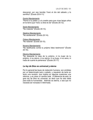 LA LEY DE DIOS 151
descansó; por eso bendijo Yavé el día del sábado y lo
santificó" (Éxodo 20:8-11).
Quinto Mandamiento
"Honra a tu padre y a tu madre para que vivas largos años
en la tierra que Yavé, tu Dios te da" (Éxodo 20:12).
Sexto Mandamiento
"No matarás" (Éxodo 20:13).
Séptimo Mandamiento
"No adulterarás" (Éxodo 20:14).
Octavo Mandamiento
"No robarás" (Éxodo 20:15).
Noveno Mandamiento
"No testificarás contra tu prójimo falso testimonio" (Éxodo
20:16).
Décimo Mandamiento
"No desearás la casa de tu prójimo, ni la mujer de tu
prójimo, ni su siervo, ni su sierva, ni su buey, ni su asno, ni
nada de cuanto le pertenece" (Éxodo 20:17).
LLaa lleeyy ddee DDiiooss eess uunniivveerrssaall yy eetteerrnnaa
Por lo general las leyes de redacción humana, son emitidas
por un determinado país o estado, y requieren de tanto en
tanto una revisión, que implica en algunas ocasiones una
reforma, y en otras un cambio total. A diferencia de esto, la
gran ley de Dios es universal, es decir que ha sido dada
para toda la humanidad. Además es eterna, o sea que no
necesita ser revisada ni reformada.
 
