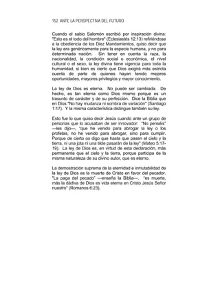 152 ANTE LA PERSPECTIVA DEL FUTURO
Cuando el sabio Salomón escribió por inspiración divina:
"Esto es el todo del hombre" (Eclesiastés 12:13) refiriéndose
a la obediencia de los Diez Mandamientos, quiso decir que
la ley era genéricamente para la especie humana, y no para
determinada nación. Sin tener en cuenta la raza, la
nacionalidad, la condición social o económica, el nivel
cultural o el sexo, la ley divina tiene vigencia para toda la
humanidad, si bien es cierto que Dios exigirá más estricta
cuenta de parte de quienes hayan tenido mejores
oportunidades, mayores privilegios y mayor conocimiento.
La ley de Dios es eterna. No puede ser cambiada. De
hecho, es tan eterna como Dios mismo porque es un
trasunto de carácter y de su perfección. Dice la Biblia que
en Dios "No hay mudanza ni sombra de variación" (Santiago
1:17). Y la misma característica distingue también su ley.
Esto fue lo que quiso decir Jesús cuando ante un grupo de
personas que lo acusaban de ser innovador: "No penséis”
—les dijo—, “que he venido para abrogar la ley o los
profetas, no he venido para abrogar, sino para cumplir.
Porque de cierto os digo que hasta que pasen el cielo y la
tierra, ni una jota ni una tilde pasarán de la ley" (Mateo 5:17-
19). La ley de Dios es, en virtud de esta declaración, más
permanente que el cielo y la tierra, porque participa de la
misma naturaleza de su divino autor, que es eterno.
La demostración suprema de la eternidad e inmutabilidad de
la ley de Dios es la muerte de Cristo en favor del pecador.
"La paga del pecado” —enseña la Biblia—, “es muerte,
más la dádiva de Dios es vida eterna en Cristo Jesús Señor
nuestro" (Romanos 6:23).
 