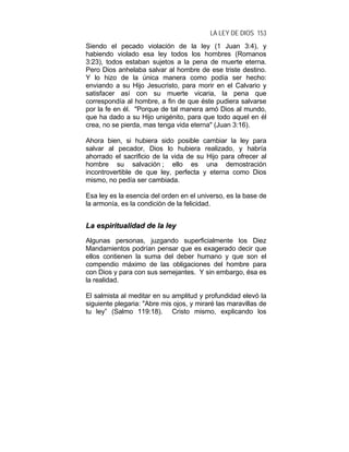 LA LEY DE DIOS 153
Siendo el pecado violación de la ley (1 Juan 3:4), y
habiendo violado esa ley todos los hombres (Romanos
3:23), todos estaban sujetos a la pena de muerte eterna.
Pero Dios anhelaba salvar al hombre de ese triste destino.
Y lo hizo de la única manera como podía ser hecho:
enviando a su Hijo Jesucristo, para morir en el Calvario y
satisfacer así con su muerte vicaria, la pena que
correspondía al hombre, a fin de que éste pudiera salvarse
por la fe en él. "Porque de tal manera amó Dios al mundo,
que ha dado a su Hijo unigénito, para que todo aquel en él
crea, no se pierda, mas tenga vida eterna" (Juan 3:16).
Ahora bien, si hubiera sido posible cambiar la ley para
salvar al pecador, Dios lo hubiera realizado, y habría
ahorrado el sacrificio de la vida de su Hijo para ofrecer al
hombre su salvación ; ello es una demostración
incontrovertible de que ley, perfecta y eterna como Dios
mismo, no pedía ser cambiada.
Esa ley es la esencia del orden en el universo, es la base de
la armonía, es la condición de la felicidad.
LLaa eessppiirriittuuaalliiddaadd ddee llaa lleeyy
Algunas personas, juzgando superficialmente los Diez
Mandamientos podrían pensar que es exagerado decir que
ellos contienen la suma del deber humano y que son el
compendio máximo de las obligaciones del hombre para
con Dios y para con sus semejantes. Y sin embargo, ésa es
la realidad.
El salmista al meditar en su amplitud y profundidad elevó la
siguiente plegaria: "Abre mis ojos, y miraré las maravillas de
tu ley” (Salmo 119:18). Cristo mismo, explicando los
 