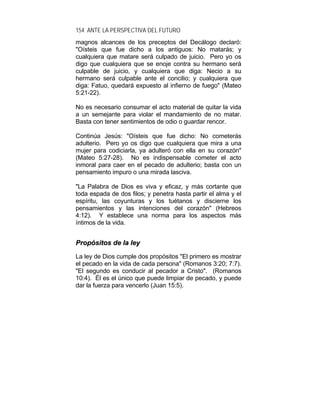 154 ANTE LA PERSPECTIVA DEL FUTURO
magnos alcances de los preceptos del Decálogo declaró:
"Oísteis que fue dicho a los antiguos: No matarás; y
cualquiera que matare será culpado de juicio. Pero yo os
digo que cualquiera que se enoje contra su hermano será
culpable de juicio, y cualquiera que diga: Necio a su
hermano será culpable ante el concilio; y cualquiera que
diga: Fatuo, quedará expuesto al infierno de fuego" (Mateo
5:21-22).
No es necesario consumar el acto material de quitar la vida
a un semejante para violar el mandamiento de no matar.
Basta con tener sentimientos de odio o guardar rencor.
Continúa Jesús: "Oísteis que fue dicho: No cometerás
adulterio. Pero yo os digo que cualquiera que mira a una
mujer para codiciarla, ya adulteró con ella en su corazón"
(Mateo 5:27-28). No es indispensable cometer el acto
inmoral para caer en el pecado de adulterio; basta con un
pensamiento impuro o una mirada lasciva.
"La Palabra de Dios es viva y eficaz, y más cortante que
toda espada de dos filos; y penetra hasta partir el alma y el
espíritu, las coyunturas y los tuétanos y discierne los
pensamientos y las intenciones del corazón" (Hebreos
4:12). Y establece una norma para los aspectos más
íntimos de la vida.
PPrrooppóóssiittooss ddee llaa lleeyy
La ley de Dios cumple dos propósitos "El primero es mostrar
el pecado en la vida de cada persona" (Romanos 3:20; 7:7).
"El segundo es conducir al pecador a Cristo". (Romanos
10:4). Él es el único que puede limpiar de pecado, y puede
dar la fuerza para vencerlo (Juan 15:5).
 