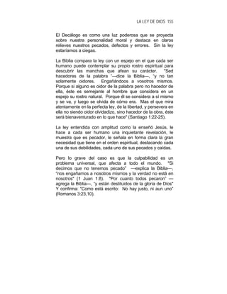 LA LEY DE DIOS 155
El Decálogo es como una luz poderosa que se proyecta
sobre nuestra personalidad moral y destaca en claros
relieves nuestros pecados, defectos y errores. Sin la ley
estaríamos a ciegas.
La Biblia compara la ley con un espejo en el que cada ser
humano puede contemplar su propio rostro espiritual para
descubrir las manchas que afean su carácter. "Sed
hacedores de la palabra “—dice la Biblia—, “y no tan
solamente oidores. Engañándoos a vosotros mismos.
Porque si alguno es oidor de la palabra pero no hacedor de
ella, éste es semejante al hombre que considera en un
espejo su rostro natural. Porque él se considera a sí mismo
y se va, y luego se olvida de cómo era. Mas el que mira
atentamente en la perfecta ley, de la libertad, y persevera en
ella no siendo oidor olvidadizo, sino hacedor de la obra, éste
será bienaventurado en lo que hace" (Santiago 1:22-25).
La ley entendida con amplitud como la enseñó Jesús, le
hace a cada ser humano una inquietante revelación, le
muestra que es pecador, le señala en forma clara la gran
necesidad que tiene en el orden espiritual, destacando cada
una de sus debilidades, cada uno de sus pecados y caídas.
Pero lo grave del caso es que la culpabilidad es un
problema universal, que afecta a todo el mundo. "Si
decimos que no tenemos pecado” —explica la Biblia—,
“nos engañamos a nosotros mismos y la verdad no está en
nosotros" (1 Juan 1:8). "Por cuanto todos pecaron” —
agrega la Biblia—, “y están destituidos de la gloria de Dios"
Y confirma: "Como está escrito: No hay justo, ni aun uno"
(Romanos 3:23,10).
 
