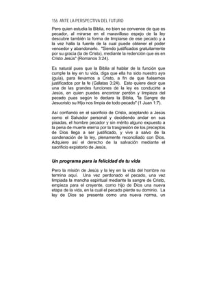 156 ANTE LA PERSPECTIVA DEL FUTURO
Pero quien estudia la Biblia, no bien se convence de que es
pecador, al mirarse en el maravilloso espejo de la ley
descubre también la forma de limpiarse de ese pecado y a
la vez halla la fuente de la cual puede obtener el poder
vencedor y abandonarlo. "Siendo justificados gratuitamente
por su gracia (la de Cristo), mediante la redención que es en
Cristo Jesús" (Romanos 3:24).
Es natural pues que la Biblia al hablar de la función que
cumple la ley en tu vida, diga que ella ha sido nuestro ayo
(guía), para llevarnos a Cristo, a fin de que fuésemos
justificados por la fe (Gálatas 3:24). Esto quiere decir que
una de las grandes funciones de la ley es conducirte a
Jesús, en quien puedes encontrar perdón y limpieza del
pecado pues según lo declara la Biblia, "la Sangre de
Jesucristo su Hijo nos limpia de todo pecado" (1 Juan 1:7).
Así confiando en el sacrificio de Cristo, aceptando a Jesús
como el Salvador personal y decidiendo andar en sus
pisadas, el hombre pecador y sin mérito alguno expuesto a
la pena de muerte eterna por la trasgresión de los preceptos
de Dios llega a ser justificado, y vive a salvo de la
condenación de la ley, plenamente reconciliado con Dios.
Adquiere así el derecho de la salvación mediante el
sacrificio expiatorio de Jesús.
UUnn pprrooggrraammaa ppaarraa llaa ffeelliicciiddaadd ddee ttuu vviiddaa
Pero la misión de Jesús y la ley en la vida del hombre no
termina aquí. Una vez perdonado el pecado, una vez
limpiada la mancha espiritual mediante la sangre de Cristo,
empieza para el creyente, como hijo de Dios una nueva
etapa de la vida, en la cual el pecado pierde su dominio. La
ley de Dios se presenta como una nueva norma, un
 