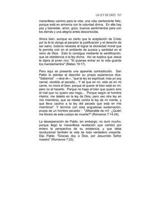 LA LEY DE DIOS 157
maravilloso camino para la vida, una vida ciertamente feliz,
porque está en armonía con la voluntad divina. En ella hay
paz y bienestar, amor, gozo, buenos sentimientos para con
los demás y una alegría antes desconocida.
Ahora bien, aunque es cierto que la aceptación de Cristo
por la fe le otorga al pecador la justificación y el derecho de
ser salvo, todavía necesita él lograr la idoneidad moral que
le permita vivir en el ambiente de pureza y santidad en el
reino de Dios. Esto lo consigue mediante la santificación,
que es obediencia a la ley divina. Así se explica que Jesús
le dijera al joven rico: "Si quienes entrar en la vida guarda
los mandamientos" (Mateo 19:17).
Pero aquí se presenta una aparente contradicción. San
Pablo lo plantea al describir su propia experiencia dice:
"Sabemos” —dice él—, “que la ley es espiritual; mas yo soy
carnal, vendido al pecado... Y sé que en mí, esto es en mi
carne, no mora el bien; porque el querer el bien está en mí,
pero no el hacerlo. Porque no hago el bien que quiero sino
el mal que no quiero eso hago... Porque según el hombre
interior, me deleito en la ley de Dios; pero veo otra ley en
mis miembros, que se rebela contra la ley de mi mente, y
que lleva cautivo a la ley del pecado que está en mis
miembros". Y termina con esta angustiosa exclamación,
propia de un hombre pecador : "¡Miserable de mí! ¿Quién
me librará de este cuerpo de muerte?" (Romanos 7:14-24).
La desesperación de Pablo, sin embargo, no duró mucho,
porque llegó la maravillosa revelación que cambió por
entero la perspectiva de su existencia, y que debe
revolucionar también la vida de todo verdadero creyente.
Dijo Pablo: "Gracias doy a Dios, por Jesucristo Señor
nuestro" (Romanos 7:25).
 