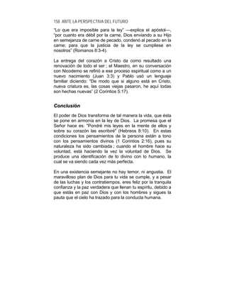 158 ANTE LA PERSPECTIVA DEL FUTURO
“Lo que era imposible para la ley” —explica el apóstol—,
“por cuanto era débil por la carne, Dios enviando a su Hijo
en semejanza de carne de pecado, condenó al pecado en la
carne; para que la justicia de la ley se cumpliese en
nosotros” (Romanos 8:3-4).
La entrega del corazón a Cristo da como resultado una
renovación de todo el ser ; el Maestro, en su conversación
con Nicodemo se refirió a ese proceso espiritual como a un
nuevo nacimiento (Juan 3:3) y Pablo usó un lenguaje
familiar diciendo: "De modo que si alguno está en Cristo,
nueva criatura es, las cosas viejas pasaron, he aquí todas
son hechas nuevas” (2 Corintios 5:17).
CCoonncclluussiióónn
El poder de Dios transforma de tal manera la vida, que ésta
se pone en armonía en la ley de Dios. La promesa que el
Señor hace es: "Pondré mis leyes en la mente de ellos y
sobre su corazón las escribiré" (Hebreos 8:10). En estas
condiciones los pensamientos de la persona están a tono
con los pensamientos divinos (1 Corintios 2:16), pues su
naturaleza ha sido cambiada ; cuando el hombre hace su
voluntad, está haciendo la vez la voluntad de Dios. Se
produce una identificación de lo divino con lo humano, la
cual se va siendo cada vez más perfecta.
En una existencia semejante no hay temor, ni angustia. El
maravilloso plan de Dios para tu vida se cumple, y a pesar
de las luchas y los contratiempos, eres feliz por la tranquila
confianza y la paz verdadera que llenan tu espíritu, debido a
que estás en paz con Dios y con los hombres y sigues la
pauta que el cielo ha trazado para la conducta humana.
 