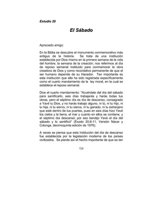 159
EEssttuuddiioo 2200
EEll SSáábbaaddoo
Apreciado amigo:
En la Biblia se descubre el monumento conmemorativo más
antiguo de la historia. Se trata de una institución
establecida por Dios mismo en la primera semana de la vida
del hombre, la semana de la creación; nos referimos al día
de reposo semanal instituido para conmemorar la obra
creadora de Dios y como recordativo permanente de que el
ser humano depende de su Hacedor. Tan importante es
esta institución que ella ha sido registrada específicamente
como el cuarto mandamiento de la ley moral, en la cual se
establece el reposo semanal.
Dice el cuarto mandamiento: "Acuérdate del día del sábado
para santificarlo, seis días trabajarás y harás todas tus
obras, pero el séptimo día es día de descanso, consagrado
a Yavé tu Dios, y no harás trabajo alguno, ni tú, ni tu hijo, ni
tu hija, ni tu siervo, ni tu sierva, ni tu ganado, ni tu extranjero
que esté dentro de tus puertas, pues en seis días hizo Yavé
los cielos y la tierra, el mar y cuanto en ellos se contiene, y
el séptimo día descansó; por eso bendijo Yavé el día del
sábado y lo santificó" (Éxodo 20:8-11, Versión Nácar y
Colunga, decimoquinta edición de 1976).
A veces se piensa que esta institución del día de descanso
fue establecida por la legislación moderna de los países
civilizados. Se pierde así el hecho importante de que es tan
 