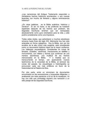 16 ANTE LA PERSPECTIVA DEL FUTURO
¿Las narraciones del Antiguo Testamento responden a
verdaderos hechos históricos acontecidos, o son nuevas
leyendas con mucho de fantasía y alguna reminiscencia
histórica?
¿En otras palabras, es la Biblia auténtica, histórica y
verídica? Si así no fuera, si las profecías se hubieran
registrado después de los hechos que predicen, las
Sagradas Escrituras tendrían que ser rechazadas
absolutamente como guía orientadora para la vida, y sólo
podría considerarse como una impostura.
Todas estas dudas, que perturbaron a muchos estudiosos
sinceros hasta fines del siglo XIX, felizmente hoy han sido
aclaradas en forma categórica. Hoy la Biblia, aun por los
eruditos de la alta crítica más exigente, está considerada
como un documento histórico digno de la mayor confianza.
Los hallazgos arqueológicos, consistentes en ruinas de
templos, ciudades, cerámicas, inscripciones en tablillas y
monumentos, con relatos y fechas que confirman de una
manera asombrosa, una multitud de los hechos
mencionados en la Biblia. Y a medida que va
transcurriendo el tiempo, van apareciendo nuevos
testimonios de la veracidad de la Biblia, al remover las
ruinas del pasado, los arqueólogos e historiógrafos se
pronuncian cada vez más enfáticos en favor de la
historicidad de la Palabra de Dios.
Por otra parte, entre un sinnúmero de documentos
encontrados en las excavaciones y búsquedas diligentes, y
analizando con toda paciencia a la luz de la revelación, no
hay uno sólo que contradiga siquiera una narración o un
sólo pasaje de las Sagradas Escrituras.
 