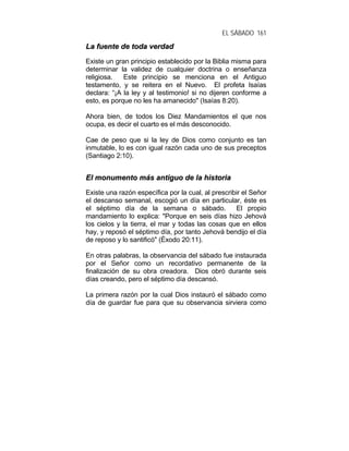 EL SÁBADO 161
LLaa ffuueennttee ddee ttooddaa vveerrddaadd
Existe un gran principio establecido por la Biblia misma para
determinar la validez de cualquier doctrina o enseñanza
religiosa. Este principio se menciona en el Antiguo
testamento, y se reitera en el Nuevo. El profeta Isaías
declara: “¡A la ley y al testimonio! si no dijeren conforme a
esto, es porque no les ha amanecido" (Isaías 8:20).
Ahora bien, de todos los Diez Mandamientos el que nos
ocupa, es decir el cuarto es el más desconocido.
Cae de peso que si la ley de Dios como conjunto es tan
inmutable, lo es con igual razón cada uno de sus preceptos
(Santiago 2:10).
EEll mmoonnuummeennttoo mmááss aannttiigguuoo ddee llaa hhiissttoorriiaa
Existe una razón específica por la cual, al prescribir el Señor
el descanso semanal, escogió un día en particular, éste es
el séptimo día de la semana o sábado. El propio
mandamiento lo explica: "Porque en seis días hizo Jehová
los cielos y la tierra, el mar y todas las cosas que en ellos
hay, y reposó el séptimo día, por tanto Jehová bendijo el día
de reposo y lo santificó" (Éxodo 20:11).
En otras palabras, la observancia del sábado fue instaurada
por el Señor como un recordativo permanente de la
finalización de su obra creadora. Dios obró durante seis
días creando, pero el séptimo día descansó.
La primera razón por la cual Dios instauró el sábado como
día de guardar fue para que su observancia sirviera como
 