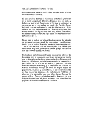 162 ANTE LA PERSPECTIVA DEL FUTURO
monumento que recordara al hombre a través de las edades
la obra creadora de Dios.
La obra creativa de Dios se manifiesta en lo físico y también
en lo moral y espiritual. El mismo Dios que creó los cielos y
la tierra y que formó físicamente al hombre a su imagen y
semejanza, es el que realiza por medio del Espíritu Santo,
la transformación del corazón y de la vida humana. Esto
viene a ser una segunda creación. Por eso el apóstol San
Pablo declara: "Si alguno está en Cristo, nueva criatura es;
las cosas viejas pasaron; he aquí todas son hechas nuevas"
(2 Corintios 5:17).
No es otro el motivo por el cual la observancia del sábado
se convierte en una señal de conversión y santificación,
hecho que el profeta Ezequiel recuerda en estas palabras:
"Les di también mis días de reposo para que fuesen por
señal entre mí y ellos, para que supiesen que yo soy Jehová
que los santifico" (Ezequiel 20:12).
Si el sábado se hubiese continuado observando a través de
los siglos, con el verdadero espíritu en consonancia con lo
que ordena el mandamiento, reverenciando a Dios como el
Creador y Redentor se habría conservado el monoteísmo
(adoración de un sólo Dios) auténtico, primitivo, durante
todos los tiempos hasta hoy, y la historia de los pueblos no
hubiera necesitado recoger el relato de largos siglos de
paganismo, crueldad y superstición, ni se hubiera hundido
en las modernas doctrinas de materialismo histórico, el
ateísmo y la evolución, que son otras tantas formas de
negar a Dios. Tampoco habrían podido florecer toda una
hueste de doctrinas religiosas erróneas que mancillan las
páginas de la relación del hombre con Dios.
 
