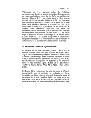 EL SÁBADO 163
Valiéndose de tres grandes actos de históricas
consecuencias, la divina soberanía destacó la importancia
de observar el sábado como día del Señor para el bien del
hombre (Marcos 2:27); en primer término, Dios mismo
reposó, dándonos ejemplo (Hebreos 4:10). No descansó
porque estuviera cansado, puesto que él no se fatiga, sino
para darle sentido y jerarquía a la institución que había
instaurado. En segundo lugar bendijo el día de reposo; le
asignó como contenido particular una serie de
bienaventuranzas especiales que se reciben cada vez que
lo observamos debidamente (Isaías 58:13-14). En tercer
lugar lo santificó, es decir lo consagró a un empleo santo
(Lucas 23:54-56). Así queda inaugurada la observancia
religiosa del sábado en la primera semana de la creación de
este mundo, en la aurora misma de los anales humanos.
EEll ssáábbaaddoo eess uunniivveerrssaall yy ppeerrmmaanneennttee
El sábado no es una institución judaica. Nació con el
hombre mismo, antes de que existiera el pueblo judío.
Siguió siendo observado por siglos, antes de la aparición de
Abrahán y de la entrega de las tablas de piedra en el monte
Sinaí, y continuó siendo observado por Jesús (Lucas 4:16),
las mujeres que le seguían, los apóstoles y los cristianos
fieles de los primeros siglos. (Lucas 23: 54-56; Hechos
13:42,44; 15:21; 16:13; 17:2; 18:4; Apoc. 1:10; Marcos
2:28).
En Éxodo 16 se registra que durante los cuarenta años de
peregrinación por el desierto, se realizaba en forma
invariable un doble milagro; el maná descendía sobre el
campamento y era recogido todos los días para ser
preparado como alimento, no podía ser guardado de un día
para otro durante los seis días hábiles de la semana, pues
 