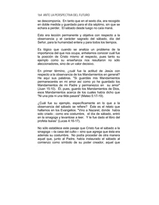 164 ANTE LA PERSPECTIVA DEL FUTURO
se descomponía. En tanto que en el sexto día, era recogido
en doble medida y guardado para el día séptimo, sin que se
echara a perder. El sábado desde luego no caía maná.
Esto era lección permanente y objetiva con respecto a la
observancia y el carácter sagrado del sábado, día del
Señor, para la humanidad entera y para todos los tiempos.
Es lógico que cuando se analiza un problema de la
importancia del que nos ocupa, anhelamos conocer cuál fue
la posición de Cristo mismo al respecto, pues tanto su
ejemplo como su enseñanza nos resultaron no sólo
aleccionadores, sino de un valor decisivo.
En primer término, ¿cuál fue la actitud de Jesús con
respecto a la observancia de los Mandamientos en general?
He aquí sus palabras. "Si guardáis mis Mandamientos
permaneceréis en mi amor así como yo he guardado los
Mandamientos de mi Padre y permanezco en su amor"
(Juan 15:10). Él, pues, guardo los Mandamientos de Dios,
esos Mandamientos acerca de los cuales había dicho que
"Ni una jota ni una tilde pasará" (Mateo 5:17-19).
¿Cuál fue su ejemplo, específicamente en lo que a la
observancia del sábado se refiere? Éste es el relato que
hallamos en los Evangelios: "Vino a Nazaret, donde había
sido criado ; como era costumbre, el día de sábado, entró
en la sinagoga y levantose a leer. Y le fue dado el libro del
profeta Isaías” (Lucas 4:16-17).
No sólo establece este pasaje que Cristo fue el sábado a la
sinagoga —la casa del culto— sino que agrega que ésta era
además su costumbre. No podía proceder de otra manera
aquel que, junto al Padre, había instaurado el sábado al
comienzo como símbolo de su poder creador, aquel que
 