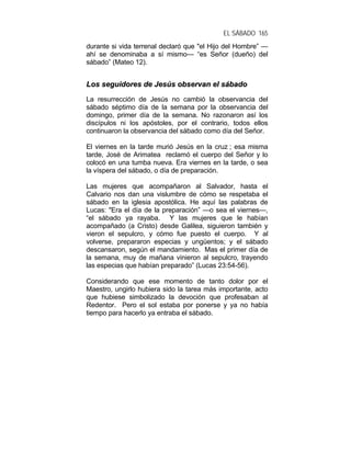 EL SÁBADO 165
durante si vida terrenal declaró que "el Hijo del Hombre” —
ahí se denominaba a sí mismo— “es Señor (dueño) del
sábado” (Mateo 12).
LLooss sseegguuiiddoorreess ddee JJeessúúss oobbsseerrvvaann eell ssáábbaaddoo
La resurrección de Jesús no cambió la observancia del
sábado séptimo día de la semana por la observancia del
domingo, primer día de la semana. No razonaron así los
discípulos ni los apóstoles, por el contrario, todos ellos
continuaron la observancia del sábado como día del Señor.
El viernes en la tarde murió Jesús en la cruz ; esa misma
tarde, José de Arimatea reclamó el cuerpo del Señor y lo
colocó en una tumba nueva. Era viernes en la tarde, o sea
la víspera del sábado, o día de preparación.
Las mujeres que acompañaron al Salvador, hasta el
Calvario nos dan una vislumbre de cómo se respetaba el
sábado en la iglesia apostólica. He aquí las palabras de
Lucas: "Era el día de la preparación” —o sea el viernes—,
“el sábado ya rayaba. Y las mujeres que le habían
acompañado (a Cristo) desde Galilea, siguieron también y
vieron el sepulcro, y cómo fue puesto el cuerpo. Y al
volverse, prepararon especias y ungüentos; y el sábado
descansaron, según el mandamiento. Mas el primer día de
la semana, muy de mañana vinieron al sepulcro, trayendo
las especias que habían preparado” (Lucas 23:54-56).
Considerando que ese momento de tanto dolor por el
Maestro, ungirlo hubiera sido la tarea más importante, acto
que hubiese simbolizado la devoción que profesaban al
Redentor. Pero el sol estaba por ponerse y ya no había
tiempo para hacerlo ya entraba el sábado.
 