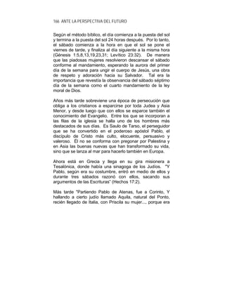 166 ANTE LA PERSPECTIVA DEL FUTURO
Según el método bíblico, el día comienza a la puesta del sol
y termina a la puesta del sol 24 horas después. Por lo tanto,
el sábado comienza a la hora en que el sol se pone el
viernes de tarde, y finaliza al día siguiente a la misma hora
(Génesis 1:5,8,13,19,23,31; Levítico 23:32). De manera
que las piadosas mujeres resolvieron descansar el sábado
conforme al mandamiento, esperando la aurora del primer
día de la semana para ungir el cuerpo de Jesús, una obra
de respeto y adoración hacia su Salvador. Tal era la
importancia que revestía la observancia del sábado séptimo
día de la semana como el cuarto mandamiento de la ley
moral de Dios.
Años más tarde sobreviene una época de persecución que
obliga a los cristianos a esparcirse por toda Judea y Asia
Menor, y desde luego que con ellos se esparce también el
conocimiento del Evangelio. Entre los que se incorporan a
las filas de la iglesia se halla uno de los hombres más
destacados de sus días. Es Saulo de Tarso, el perseguidor
que se ha convertido en el poderoso apóstol Pablo, el
discípulo de Cristo más culto, elocuente, persuasivo y
valeroso. Él no se conforma con pregonar por Palestina y
en Asia las buenas nuevas que han transformado su vida,
sino que se lanza al mar para hacerlo también en Europa.
Ahora está en Grecia y llega en su gira misionera a
Tesalónica, donde había una sinagoga de los Judíos. "Y
Pablo, según era su costumbre, entró en medio de ellos y
durante tres sábados razonó con ellos, sacando sus
argumentos de las Escrituras” (Hechos 17:2).
Más tarde "Partiendo Pablo de Atenas, fue a Corinto, Y
hallando a cierto judío llamado Aquila, natural del Ponto,
recién llegado de Italia, con Priscila su mujer..., porque era
 