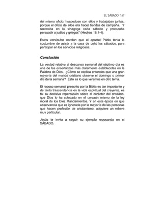EL SÁBADO 167
del mismo oficio, hospedose con ellos y trabajaban juntos,
porque el oficio de ellos era hacer tiendas de campaña. Y
razonaba en la sinagoga cada sábado y procuraba
persuadir a judíos y griegos" (Hechos 18:1-4).
Estos versículos revelan que el apóstol Pablo tenía la
costumbre de asistir a la casa de culto los sábados, para
participar en los servicios religiosos.
CCoonncclluussiióónn
La verdad relativa al descanso semanal del séptimo día es
una de las enseñanzas más claramente establecidas en la
Palabra de Dios. ¿Cómo se explica entonces que una gran
mayoría del mundo cristiano observe el domingo o primer
día de la semana? Esto es lo que veremos en otro tema.
El reposo semanal prescrito por la Biblia es tan importante y
de tanta trascendencia en la vida espiritual del creyente, es
tal su decisiva repercusión sobre el carácter del cristiano,
que Dios lo ha colocado en el corazón mismo de la ley
moral de los Diez Mandamientos. Y en esta época en que
observancia que es ignorada por la mayoría de las personas
que hacen profesión de cristianismo, adquiere un relieve
muy particular.
Jesús te invita a seguir su ejemplo reposando en el
SÁBADO.
 