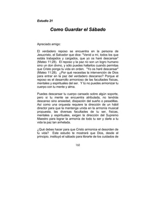 168
EEssttuuddiioo 2211
CCoommoo GGuuaarrddaarr eell SSáábbaaddoo
Apreciado amigo:
El verdadero reposo se encuentra en la persona de
Jesucristo, el Salvador que dice: "Venid a mí, todos los que
estáis trabajados y cargados, que yo os haré descansar”
(Mateo 11:28). El reposo y la paz no son un logro humano
sino un don divino, y sólo puedes hallarlos cuando permitas
que Cristo ponga tu vida en orden. "Yo os haré descansar"
(Mateo 11:28). ¿Por qué necesitas la intervención de Dios
para entrar en la paz del verdadero descanso? Porque el
reposo es el desarrollo armonioso de las facultades físicas,
mentales y espirituales del ser. Y tú no puedes armonizar tu
cuerpo con tu mente y alma.
Puedes descansar tu cuerpo cansado sobre algún soporte,
pero si tu mente se encuentra atribulada, no tendrás
descanso sino ansiedad, disipación del sueño o pesadillas.
Así como una orquesta requiere la dirección de un hábil
director para que la mantenga unida en la armonía musical
propuesta, las diversas facultades de tu ser, físicas,
mentales y espirituales, exigen la dirección del Supremo
Maestro para lograr la armonía de todo tu ser y darle a tu
vida la paz tan anhelada.
¿Qué debes hacer para que Cristo armonice el desorden de
tu vida? Este estudio te mostrará que Dios, desde el
principio, instituyó el sábado para librarte de los cuidados de
 