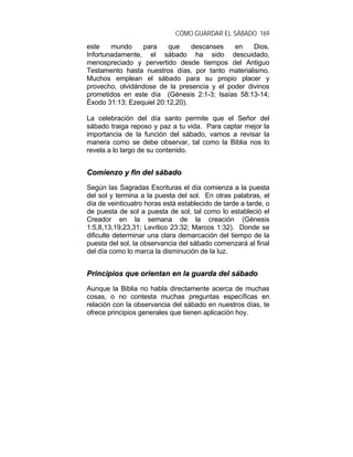 CÓMO GUARDAR EL SÁBADO 169
este mundo para que descanses en Dios.
Infortunadamente, el sábado ha sido descuidado,
menospreciado y pervertido desde tiempos del Antiguo
Testamento hasta nuestros días, por tanto materialismo.
Muchos emplean el sábado para su propio placer y
provecho, olvidándose de la presencia y el poder divinos
prometidos en este día (Génesis 2:1-3; Isaías 58:13-14;
Éxodo 31:13; Ezequiel 20:12,20).
La celebración del día santo permite que el Señor del
sábado traiga reposo y paz a tu vida. Para captar mejor la
importancia de la función del sábado, vamos a revisar la
manera como se debe observar, tal como la Biblia nos lo
revela a lo largo de su contenido.
CCoommiieennzzoo yy ffiinn ddeell ssáábbaaddoo
Según las Sagradas Escrituras el día comienza a la puesta
del sol y termina a la puesta del sol. En otras palabras, el
día de veinticuatro horas está establecido de tarde a tarde, o
de puesta de sol a puesta de sol, tal como lo estableció el
Creador en la semana de la creación (Génesis
1:5,8,13,19,23,31; Levítico 23:32; Marcos 1:32). Donde se
dificulte determinar una clara demarcación del tiempo de la
puesta del sol, la observancia del sábado comenzará al final
del día como lo marca la disminución de la luz.
PPrriinncciippiiooss qquuee oorriieennttaann eenn llaa gguuaarrddaa ddeell ssáábbaaddoo
Aunque la Biblia no habla directamente acerca de muchas
cosas, o no contesta muchas preguntas específicas en
relación con la observancia del sábado en nuestros días, te
ofrece principios generales que tienen aplicación hoy.
 