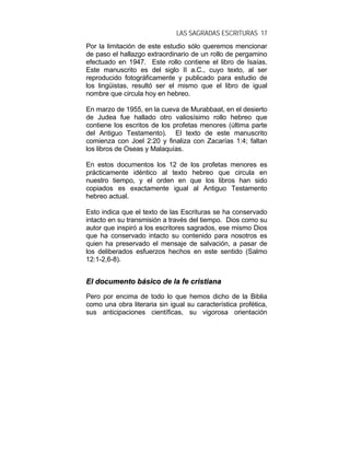 LAS SAGRADAS ESCRITURAS 17
Por la limitación de este estudio sólo queremos mencionar
de paso el hallazgo extraordinario de un rollo de pergamino
efectuado en 1947. Este rollo contiene el libro de Isaías.
Este manuscrito es del siglo II a.C., cuyo texto, al ser
reproducido fotográficamente y publicado para estudio de
los lingüistas, resultó ser el mismo que el libro de igual
nombre que circula hoy en hebreo.
En marzo de 1955, en la cueva de Murabbaat, en el desierto
de Judea fue hallado otro valiosísimo rollo hebreo que
contiene los escritos de los profetas menores (última parte
del Antiguo Testamento). El texto de este manuscrito
comienza con Joel 2:20 y finaliza con Zacarías 1:4; faltan
los libros de Oseas y Malaquías.
En estos documentos los 12 de los profetas menores es
prácticamente idéntico al texto hebreo que circula en
nuestro tiempo, y el orden en que los libros han sido
copiados es exactamente igual al Antiguo Testamento
hebreo actual.
Esto indica que el texto de las Escrituras se ha conservado
intacto en su transmisión a través del tiempo. Dios como su
autor que inspiró a los escritores sagrados, ese mismo Dios
que ha conservado intacto su contenido para nosotros es
quien ha preservado el mensaje de salvación, a pasar de
los deliberados esfuerzos hechos en este sentido (Salmo
12:1-2,6-8).
EEll ddooccuummeennttoo bbáássiiccoo ddee llaa ffee ccrriissttiiaannaa
Pero por encima de todo lo que hemos dicho de la Biblia
como una obra literaria sin igual su característica profética,
sus anticipaciones científicas, su vigorosa orientación
 