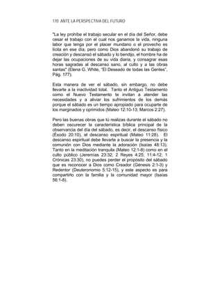 170 ANTE LA PERSPECTIVA DEL FUTURO
"La ley prohíbe el trabajo secular en el día del Señor, debe
cesar el trabajo con el cual nos ganamos la vida, ninguna
labor que tenga por el placer mundano o el provecho es
lícita en ese día; pero como Dios abandonó su trabajo de
creación y descansó el sábado y lo bendijo, el hombre ha de
dejar las ocupaciones de su vida diaria, y consagrar esas
horas sagradas al descanso sano, al culto y a las obras
santas" (Elena G. White, “El Deseado de todas las Gentes”,
Pág. 177).
Esta manera de ver el sábado, sin embargo, no debe
llevarte a la inactividad total. Tanto el Antiguo Testamento
como el Nuevo Testamento te invitan a atender las
necesidades y a aliviar los sufrimientos de los demás
porque el sábado es un tiempo apropiado para ocuparte de
los marginados y oprimidos (Mateo 12:10-13; Marcos 2:27).
Pero las buenas obras que tú realizas durante el sábado no
deben oscurecer la característica bíblica principal de la
observancia del día del sábado, es decir, el descanso físico
(Éxodo 20:10), el descanso espiritual (Mateo 11:28). El
descanso espiritual debe llevarte a buscar la presencia y la
comunión con Dios mediante la adoración (Isaías 48:13).
Tanto en la meditación tranquila (Mateo 12:1-8) como en el
culto público (Jeremías 23:32; 2 Reyes 4:25; 11:4-12; 1
Crónicas 23:30), no puedes perder el propósito del sábado
que es reconocer a Dios como Creador (Génesis 2:1-3) y
Redentor (Deuteronomio 5:12-15), y este aspecto es para
compartirlo con la familia y la comunidad mayor (Isaías
56:1-8).
 