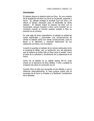 CÓMO GUARDAR EL SÁBADO 173
CCoonncclluussiióónn
El sábado abarca tu relación total con Dios. Es una muestra
de la aceptación de Dios a tu favor en el pasado, presente y
futuro. EL sábado protege la amistad tuya con Dios y te
ofrece el tiempo necesario para el desarrollo de dicha
relación. El sábado aclara la relación de Dios con la
humanidad, porque muestra a Dios como Creador en un
momento cuando el hombre quisiera quitarle a Dios su
posición en el universo.
En este siglo de tanto materialismo, el sábado te señala las
cosas espirituales y personales. Las consecuencias de
olvidar el sábado santo son serias consecuencias, pues te
llevan a la distorsión y eventual destrucción de tus
relaciones con Dios y con tu prójimo.
Cuando tú guardas el sábado de la manera adecuada como
lo presenta la Biblia, das un testimonio vivo del descanso
que se obtiene al confiar sólo en Dios como tu sostén, como
la base de tu salvación y fundamento de tu esperanza en el
futuro.
Como tal, el sábado es un deleite (Isaías 58:13), pues
entras en el descanso de Dios (Mateo 11:28) y aceptas la
invitación de entrar en comunión con él.
Cuando Dios te pide que recuerdes el día sábado y que lo
observes adecuadamente, lo hace porque quiere que te
acuerdes de él como tu Creador y tu Redentor, fundamento
de tu felicidad.
 