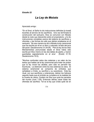 174
EEssttuuddiioo 2222
LLaa LLeeyy ddee MMooiissééss
Apreciado amigo:
"En el Sinaí, el Señor le dio instrucciones definidas [a Israel]
tocantes al servicio de los sacrificios. Una vez terminada la
construcción del santuario, Dios se comunicó con Moisés
desde la nube que descendía sobre el propiciatorio, y le dio
instrucciones completas acerca del sistema de sacrificios y
ofrendas, y las formas de culto que debían emplearse en el
santuario. De esa manera se dio a Moisés la ley ceremonial
que fue escrita por él en un libro y colocada ‘al lado del arca
del pacto’ (Deuteronomio 31:24-26). ‘Pero la ley de los Diez
Mandamientos pronunciada desde el Sinaí había sido
escrita por Dios mismo en las dos tablas de piedra, y fueron
guardadas sagradamente en el arca’ (Éxodo 31:18;
Deuteronomio 10:5).
"Muchos confunden estos dos sistemas y se valen de los
textos que hablan de la ley ceremonial para tratar de probar
que la ley moral fue abolida; pero esto es pervertir las
Escrituras. La distinción entre los dos sistemas es clara. El
sistema ceremonial se componía de símbolos que
señalaban a Cristo, su sacrificio y su sacerdocio. Esta ley
ritual, con sus sacrificios y ordenanzas, debían los hebreos
seguirla hasta que el símbolo se cumpliera en la realidad de
la muerte de Jesús, Cordero de Dios que quita los pecados
del mundo (Juan 1:29). Entonces debían cesar todas las
ofrendas de sacrificio. Tal es la ley que Cristo quitó de en
 