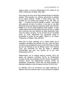 LA LEY DE MOISÉS 175
medio y clavó en la cruz (Colosenses 2:14)”. (Elena G. de
White, Patriarcas y Profetas, Pág. 380).
Pero acerca de la ley de los Diez Mandamientos el salmista
declara: "Para siempre, oh, Jehová, permanece tu palabra
en los cielos" (Salmos 119:89). Y Cristo mismo dice: "No
penséis que he venido para abrogar la ley...De cierto os
digo… " y recalca en todo lo posible su aserto : “que hasta
que perezcan el cielo y la tierra, ni una jota ni una tilde
perecerán de la ley hasta que todas las cosas sean hechas"
(Mateo 5:17,18). En estas palabras Cristo enseña, no sólo
cuáles habían sido las demandas de la ley de Dios, y cuáles
eran entonces sino que además de ellas perdurarán tanto
como los cielos y la tierra. "La ley de Dios es tan inmutable
como su trono. Mantendrá sus demandas sobre la
humanidad a través de los siglos" (Elena G. de White,
“Patriarcas y Profetas”, Pág. 380,381).
Para que no haya confusión en tu mente acerca de la
verdadera naturaleza del sábado de la ley moral de Dios,
conviene que puntualicemos que en las Escrituras se habla
de otra ley llamada la ley de Moisés (Juan 7:23; Hechos
15:5), que prescribía los días de fiesta o sábados
ceremoniales que eran una sombra de lo por venir
(Colosenses 2:16,17).
Relacionados con la antigua pascua (Levítico 23:5), los
panes sin levadura (Levíticos 23:10), el Pentecostés
(Levítico 23:16), las trompetas (Levítico 23:24), la expiación
(Levítico 23:27), los tabernáculos (Levítico 23:34), se
celebraban anualmente. Estos días de fiesta también se
llamaban sábados o días de reposo (Levítico 23:24,32,39).
En Génesis 2:2-3 se encuentra una triple referencia al
séptimo día de la semana, pero no se menciona la palabra
 